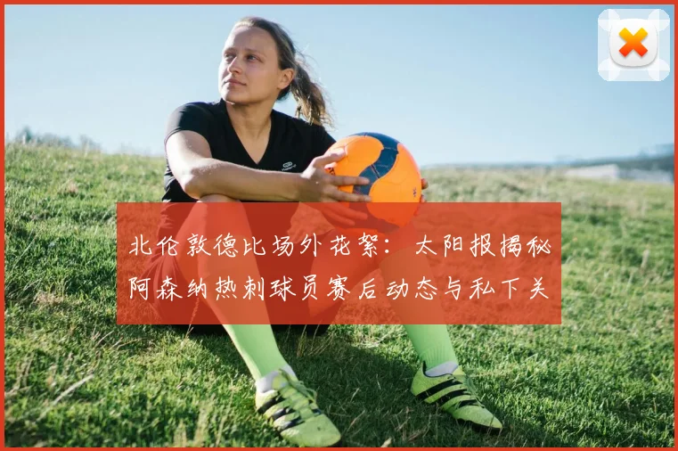 北伦敦德比场外花絮：太阳报揭秘阿森纳热刺球员赛后动态与私下关系