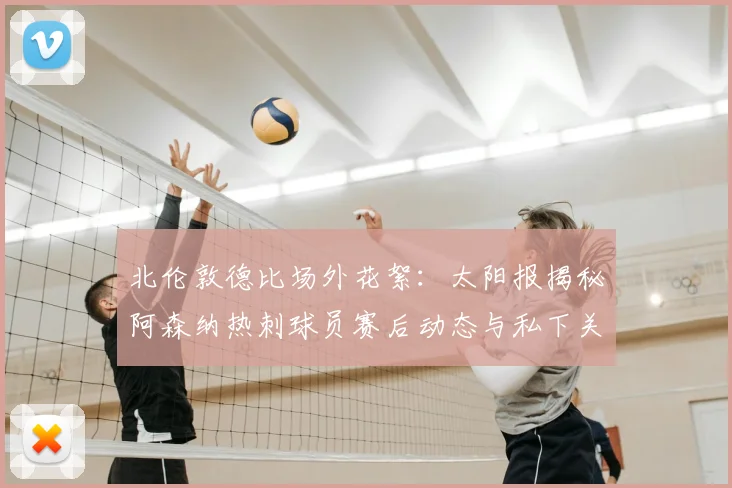 北伦敦德比场外花絮：太阳报揭秘阿森纳热刺球员赛后动态与私下关系