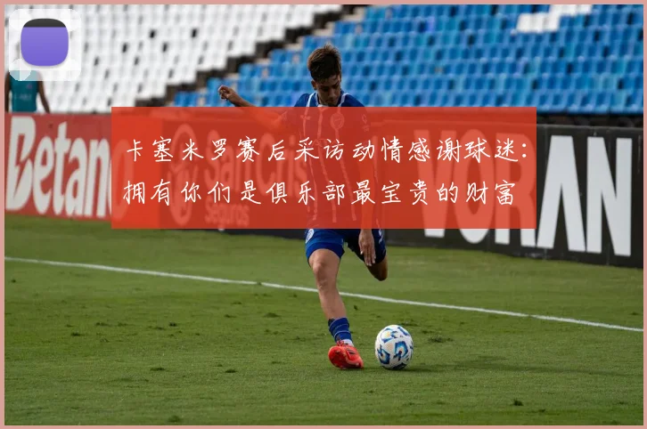卡塞米罗赛后采访动情感谢球迷：拥有你们是俱乐部最宝贵的财富