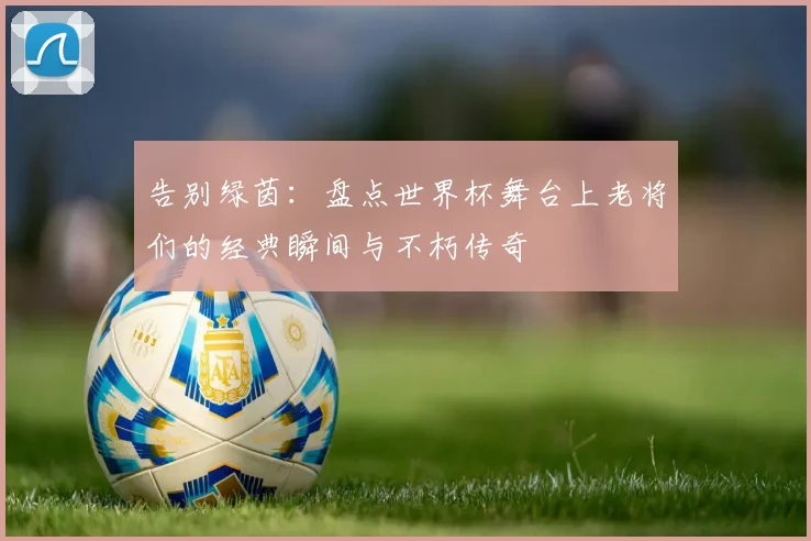 告别绿茵：盘点世界杯舞台上老将们的经典瞬间与不朽传奇