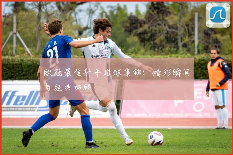 欧冠最佳射手进球集锦：精彩瞬间与经典回顾