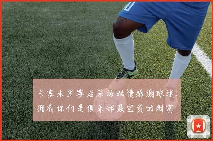 卡塞米罗赛后采访动情感谢球迷：拥有你们是俱乐部最宝贵的财富