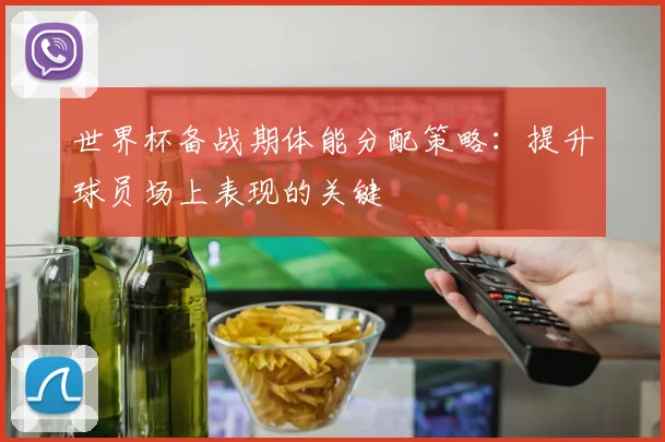 世界杯备战期体能分配策略:提升球员场上表现的关键
