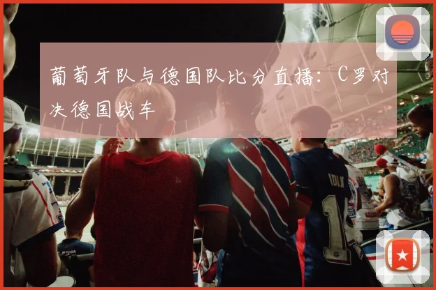 葡萄牙队与德国队比分直播：C罗对决德国战车