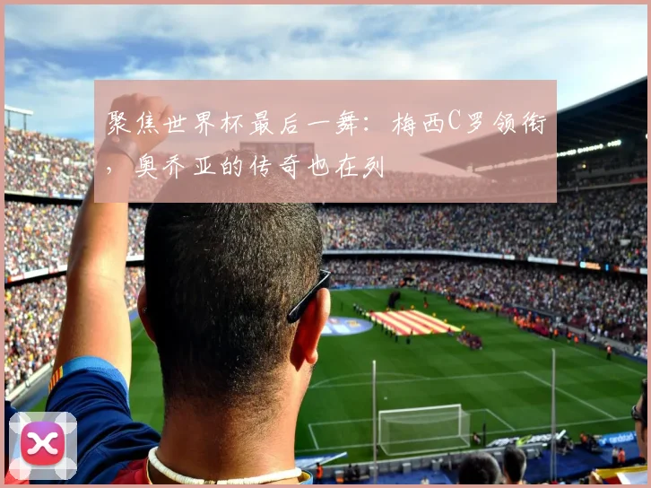 聚焦世界杯最后一舞:梅西C罗领衔,奥乔亚的传奇也在列