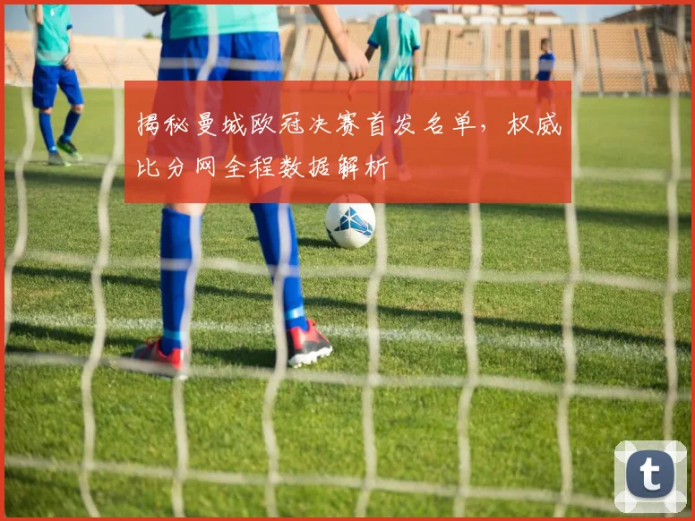 揭秘曼城欧冠决赛首发名单，权威比分网全程数据解析