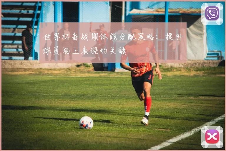 世界杯备战期体能分配策略:提升球员场上表现的关键