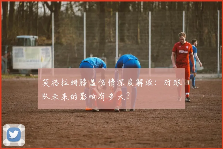英格拉姆膝盖伤情深度解读：对球队未来的影响有多大？