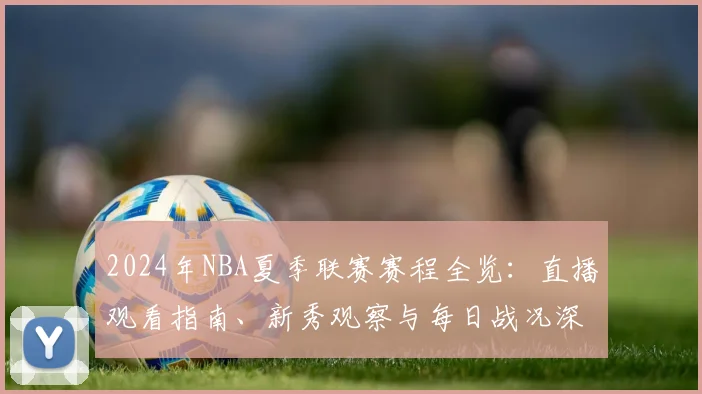2024年NBA夏季联赛赛程全览：直播观看指南、新秀观察与每日战况深度解析