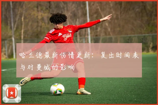 哈兰德最新伤情更新：复出时间表与对曼城的影响